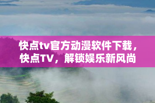 快点tv官方动漫软件下载，快点TV，解锁娱乐新风尚，打造全民互动平台