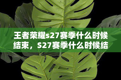 王者荣耀s27赛季什么时候结束，S27赛季什么时候结束？王者荣耀赛季时间详解