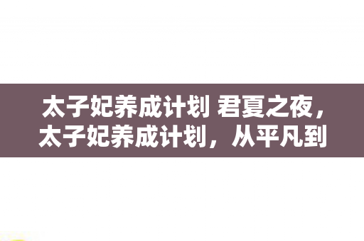 太子妃养成计划 君夏之夜,太子妃养成计划,从平凡到非凡的华丽蜕变 太子妃养成计划 君夏之夜,太子妃养成计划,从平凡到非凡的华丽蜕变