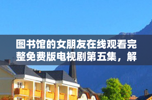 图书馆的女朋友在线观看完整免费版电视剧第五集,解锁数字时代下的图像艺术,从摄影到AI生成图像的演变 图书馆的女朋友在线观看完整免费版电视剧第五集,解锁数字时代下的图像艺术,从摄影到AI生成图像的演变