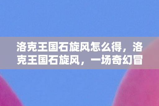 洛克王国石旋风怎么得，洛克王国石旋风，一场奇幻冒险的启程