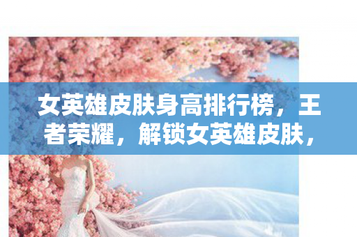 女英雄皮肤身高排行榜，王者荣耀，解锁女英雄皮肤，展现独特魅力