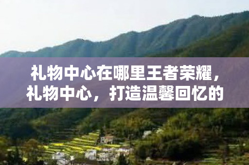 礼物中心在哪里王者荣耀，礼物中心，打造温馨回忆的魔法盒
