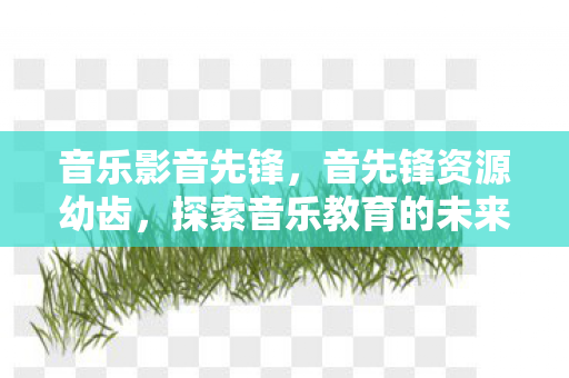 音乐影音先锋,音先锋资源幼齿,探索音乐教育的未来 音乐影音先锋,音先锋资源幼齿,探索音乐教育的未来