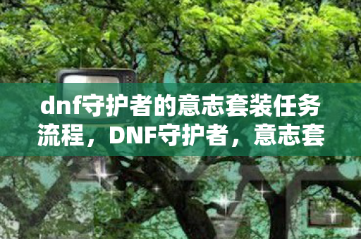 dnf守护者的意志套装任务流程,DNF守护者,意志套装的奥秘与魅力 dnf守护者的意志套装任务流程,DNF守护者,意志套装的奥秘与魅力