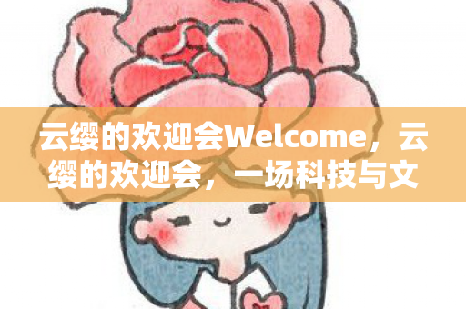 云缨的欢迎会Welcome,云缨的欢迎会,一场科技与文化的盛宴 云缨的欢迎会Welcome,云缨的欢迎会,一场科技与文化的盛宴