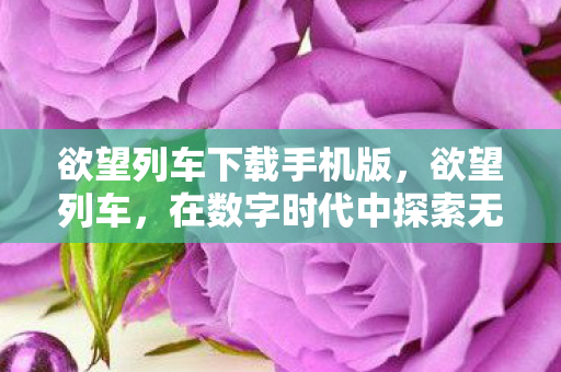 欲望列车下载手机版，欲望列车，在数字时代中探索无限可能的旅程