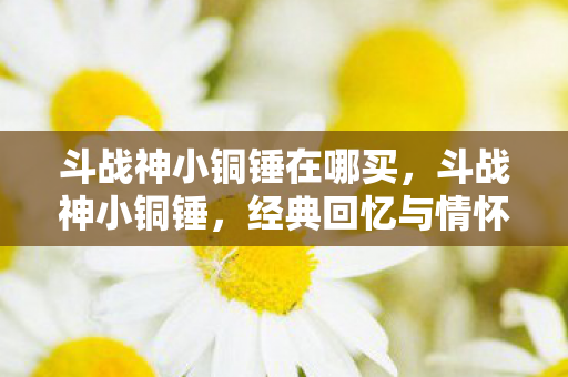 斗战神小铜锤在哪买，斗战神小铜锤，经典回忆与情怀的再现