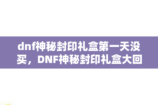 dnf神秘封印礼盒第一天没买，DNF神秘封印礼盒大回馈，解锁你的冒险之旅