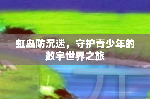 虹岛防沉迷,守护青少年的数字世界之旅 虹岛防沉迷,守护青少年的数字世界之旅