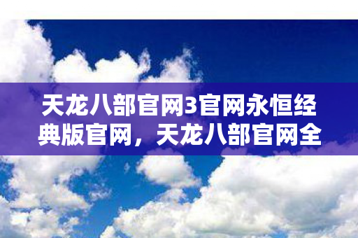 天龙八部官网3官网永恒经典版官网，天龙八部官网全新升级，玩家体验再升级！