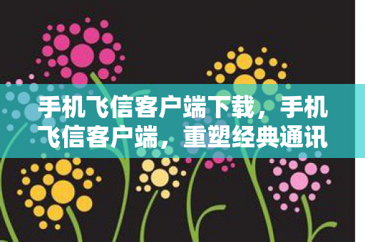 手机飞信客户端下载，手机飞信客户端，重塑经典通讯体验