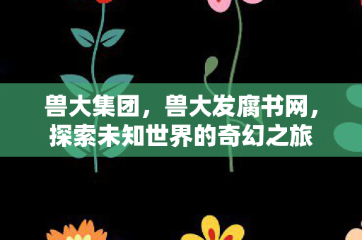 兽大集团,兽大发腐书网,探索未知世界的奇幻之旅 兽大集团,兽大发腐书网,探索未知世界的奇幻之旅