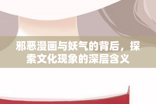 邪恶漫画与妖气的背后，探索文化现象的深层含义