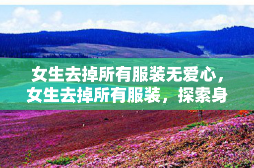 女生去掉所有服装无爱心,女生去掉所有服装,探索身体自由与自我表达 女生去掉所有服装无爱心,女生去掉所有服装,探索身体自由与自我表达