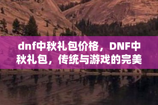 dnf中秋礼包价格,DNF中秋礼包,传统与游戏的完美融合 dnf中秋礼包价格,DNF中秋礼包,传统与游戏的完美融合