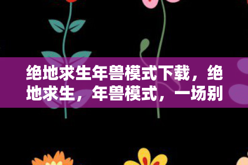 绝地求生年兽模式下载,绝地求生,年兽模式,一场别开生面的生存挑战 绝地求生年兽模式下载,绝地求生,年兽模式,一场别开生面的生存挑战