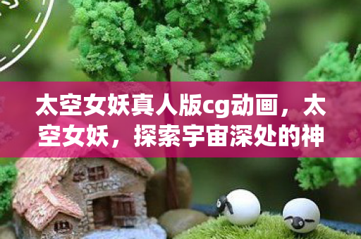 太空女妖真人版cg动画,太空女妖,探索宇宙深处的神秘传说 太空女妖真人版cg动画,太空女妖,探索宇宙深处的神秘传说