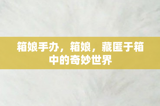 箱娘手办，箱娘，藏匿于箱中的奇妙世界