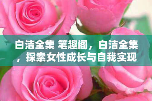 白洁全集 笔趣阁,白洁全集,探索女性成长与自我实现的心路历程 白洁全集 笔趣阁,白洁全集,探索女性成长与自我实现的心路历程