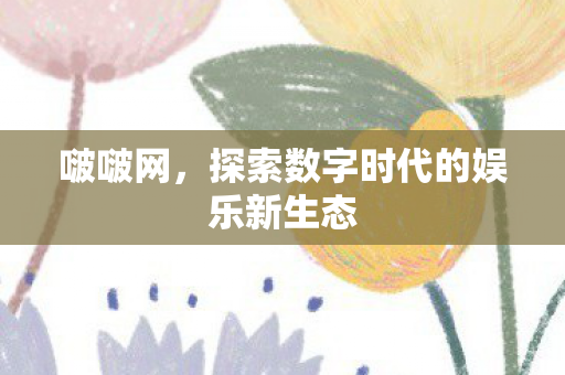 啵啵网，探索数字时代的娱乐新生态