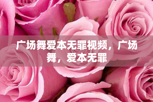 广场舞爱本无罪视频,广场舞,爱本无罪 广场舞爱本无罪视频,广场舞,爱本无罪