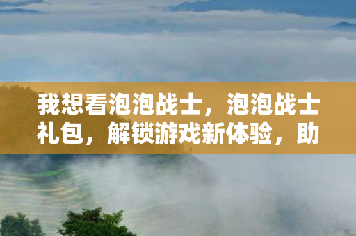 我想看泡泡战士，泡泡战士礼包，解锁游戏新体验，助力战斗更精彩