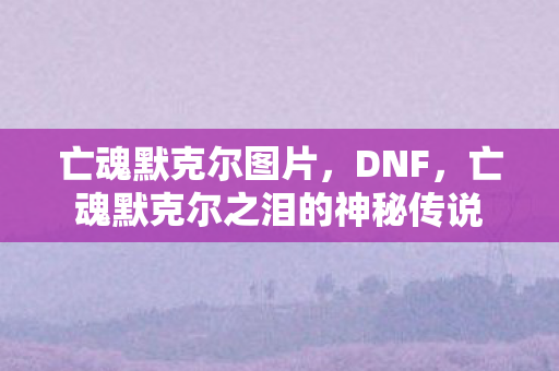 亡魂默克尔图片,DNF,亡魂默克尔之泪的神秘传说 亡魂默克尔图片,DNF,亡魂默克尔之泪的神秘传说