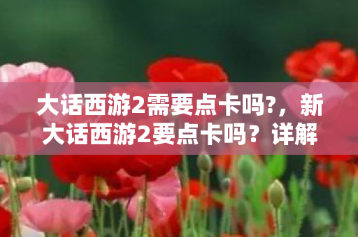 大话西游2需要点卡吗?,新大话西游2要点卡吗?详解游戏收费模式与玩家选择 大话西游2需要点卡吗?,新大话西游2要点卡吗?详解游戏收费模式与玩家选择