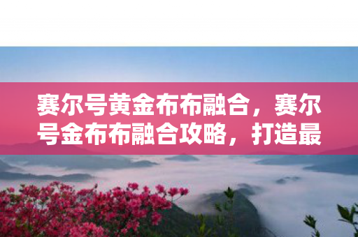 赛尔号黄金布布融合,赛尔号金布布融合攻略,打造最强精灵的秘诀 赛尔号黄金布布融合,赛尔号金布布融合攻略,打造最强精灵的秘诀