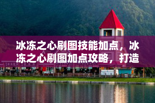 冰冻之心刷图技能加点,冰冻之心刷图加点攻略,打造高效战斗力的关键 冰冻之心刷图技能加点,冰冻之心刷图加点攻略,打造高效战斗力的关键