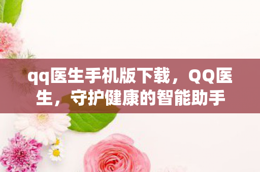 qq医生手机版下载，QQ医生，守护健康的智能助手