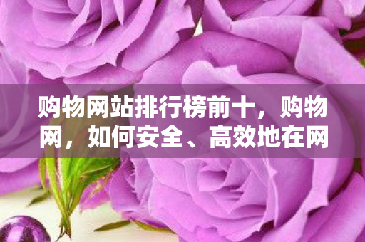 购物网站排行榜前十,购物网,如何安全、高效地在网上购物 购物网站排行榜前十,购物网,如何安全、高效地在网上购物