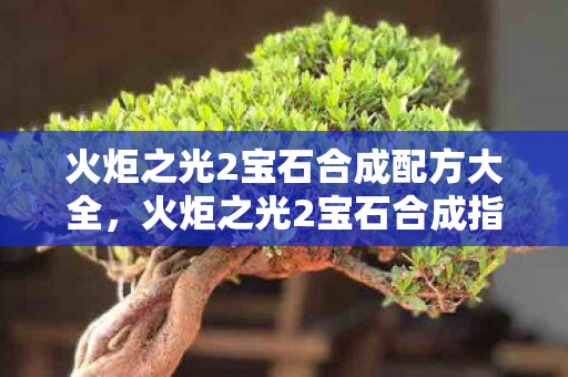 火炬之光2宝石合成配方大全,火炬之光2宝石合成指南,打造你的专属神器 火炬之光2宝石合成配方大全,火炬之光2宝石合成指南,打造你的专属神器