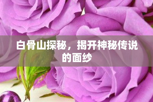 白骨山探秘，揭开神秘传说的面纱