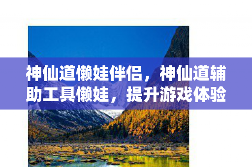神仙道懒娃伴侣,神仙道辅助工具懒娃,提升游戏体验的得力助手 神仙道懒娃伴侣,神仙道辅助工具懒娃,提升游戏体验的得力助手