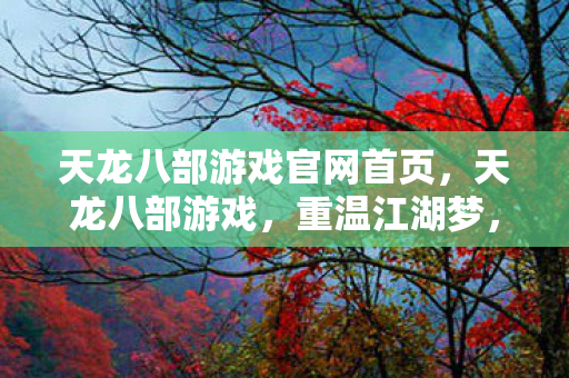 天龙八部游戏官网首页，天龙八部游戏，重温江湖梦，探索武侠世界