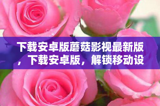 下载安卓版蘑菇影视最新版,下载安卓版,解锁移动设备的无限可能 下载安卓版蘑菇影视最新版,下载安卓版,解锁移动设备的无限可能