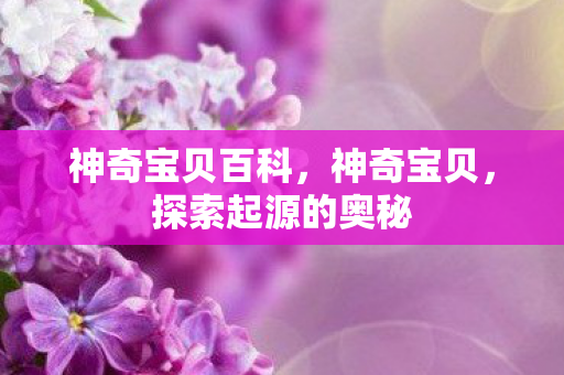 神奇宝贝百科,神奇宝贝,探索起源的奥秘 神奇宝贝百科,神奇宝贝,探索起源的奥秘