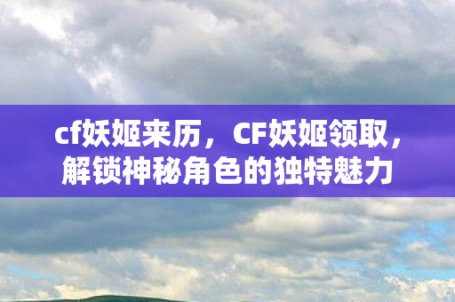 cf妖姬来历,CF妖姬领取,解锁神秘角色的独特魅力 cf妖姬来历,CF妖姬领取,解锁神秘角色的独特魅力
