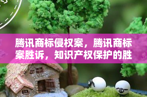 腾讯商标侵权案，腾讯商标案胜诉，知识产权保护的胜利