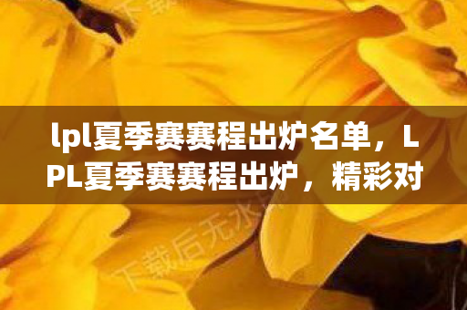 lpl夏季赛赛程出炉名单，LPL夏季赛赛程出炉，精彩对决即将上演