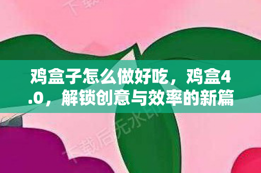 鸡盒子怎么做好吃，鸡盒4.0，解锁创意与效率的新篇章
