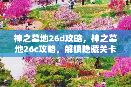 神之墓地26d攻略,神之墓地26c攻略,解锁隐藏关卡与角色,打造无敌阵容 神之墓地26d攻略,神之墓地26c攻略,解锁隐藏关卡与角色,打造无敌阵容