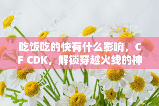 吃饭吃的快有什么影响，CF CDK，解锁穿越火线的神秘钥匙