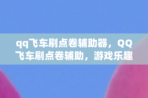 qq飞车刷点卷辅助器，QQ飞车刷点卷辅助，游戏乐趣与风险并存