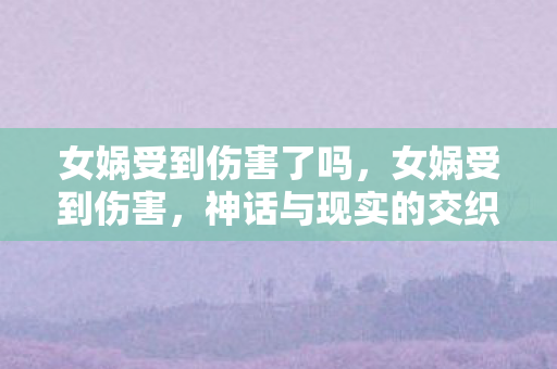 女娲受到伤害了吗,女娲受到伤害,神话与现实的交织 女娲受到伤害了吗,女娲受到伤害,神话与现实的交织