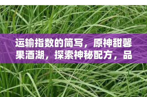 运输指数的简写,原神甜馨果酒湖,探索神秘配方,品味提瓦特大陆的甜蜜 运输指数的简写,原神甜馨果酒湖,探索神秘配方,品味提瓦特大陆的甜蜜
