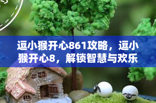 逗小猴开心861攻略,逗小猴开心8,解锁智慧与欢乐的新篇章 逗小猴开心861攻略,逗小猴开心8,解锁智慧与欢乐的新篇章