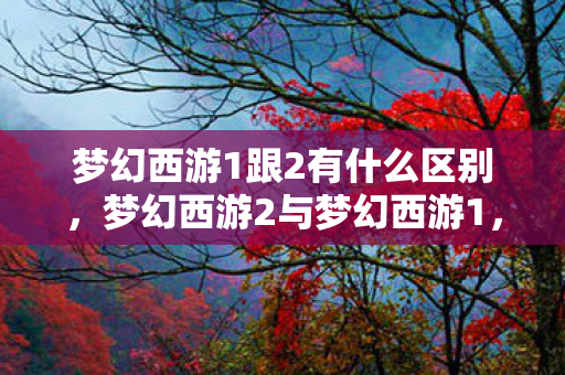 梦幻西游1跟2有什么区别,梦幻西游2与梦幻西游1,经典续作的传承与变革 梦幻西游1跟2有什么区别,梦幻西游2与梦幻西游1,经典续作的传承与变革